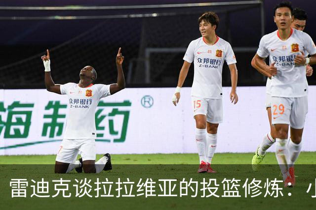 雷迪克谈拉拉维亚的投篮修炼：小调整带来大变化